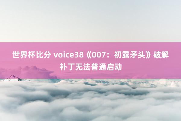 世界杯比分 voice38《007：初露矛头》破解补丁无法普通启动