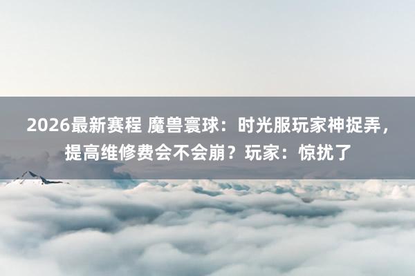 2026最新赛程 魔兽寰球：时光服玩家神捉弄，提高维修费会不会崩？玩家：惊扰了