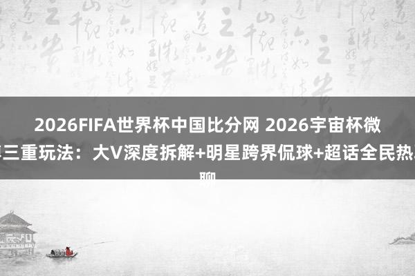 2026FIFA世界杯中国比分网 2026宇宙杯微博三重玩法：大V深度拆解+明星跨界侃球+超话全民热聊