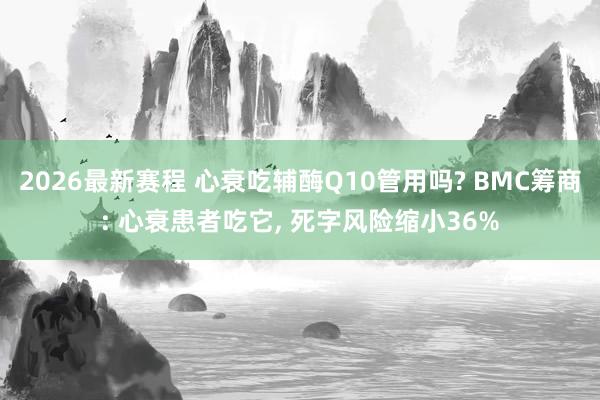 2026最新赛程 心衰吃辅酶Q10管用吗? BMC筹商: 心衰患者吃它， 死字风险缩小36%