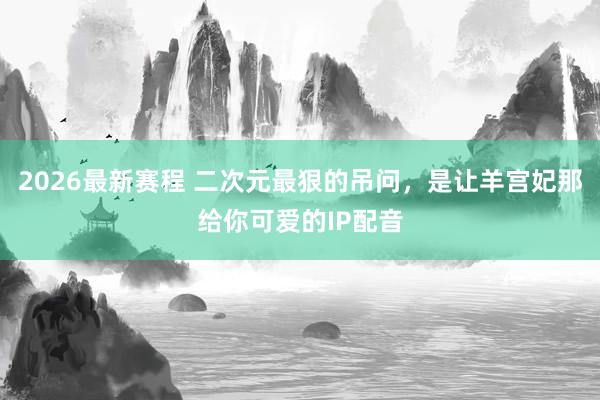 2026最新赛程 二次元最狠的吊问，是让羊宫妃那给你可爱的IP配音