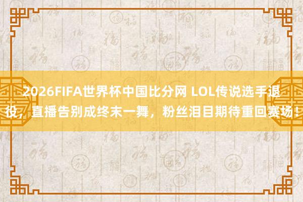 2026FIFA世界杯中国比分网 LOL传说选手退役，直播告别成终末一舞，粉丝泪目期待重回赛场！