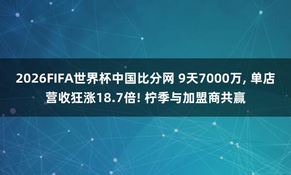 2026FIFA世界杯中国比分网 9天7000万， 单店营收狂涨18.7倍! 柠季与加盟商共赢