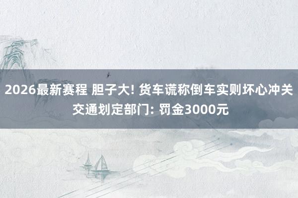 2026最新赛程 胆子大! 货车谎称倒车实则坏心冲关 交通划定部门: 罚金3000元