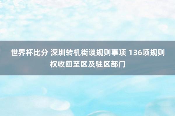 世界杯比分 深圳转机街谈规则事项 136项规则权收回至区及驻区部门