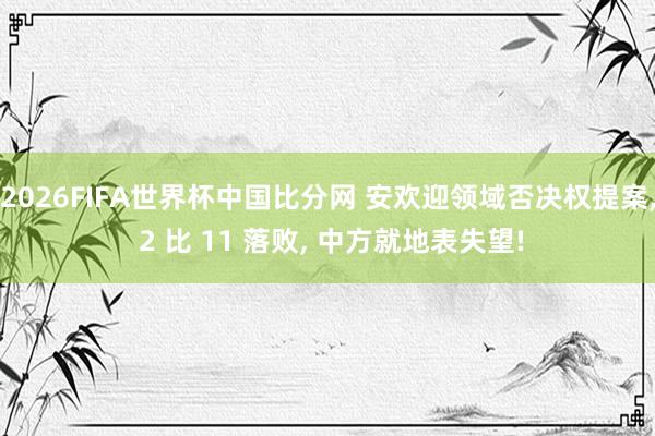 2026FIFA世界杯中国比分网 安欢迎领域否决权提案, 2 比 11 落败, 中方就地表失望!