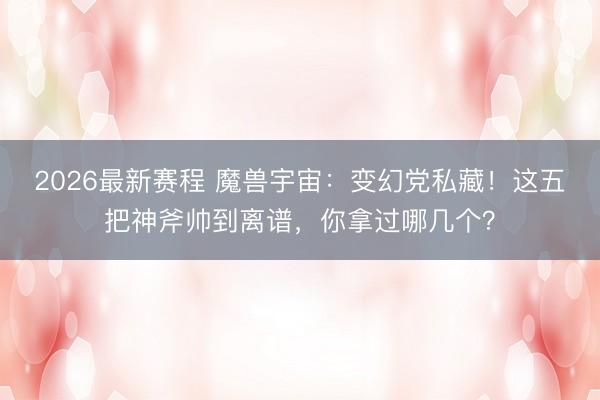 2026最新赛程 魔兽宇宙：变幻党私藏！这五把神斧帅到离谱，你拿过哪几个？