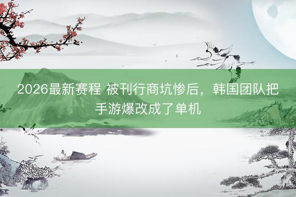 2026最新赛程 被刊行商坑惨后，韩国团队把手游爆改成了单机