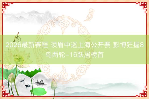 2026最新赛程 须眉中巡上海公开赛 彭博狂握8鸟两轮-16跃居榜首