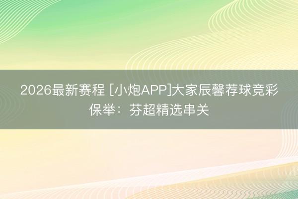 2026最新赛程 [小炮APP]大家辰馨荐球竞彩保举：芬超精选串关