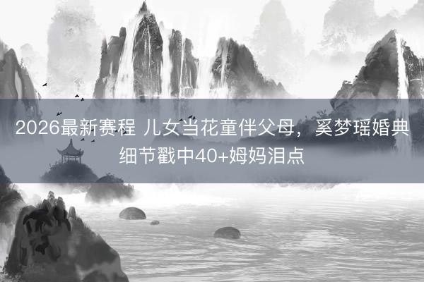 2026最新赛程 儿女当花童伴父母，奚梦瑶婚典细节戳中40+姆妈泪点