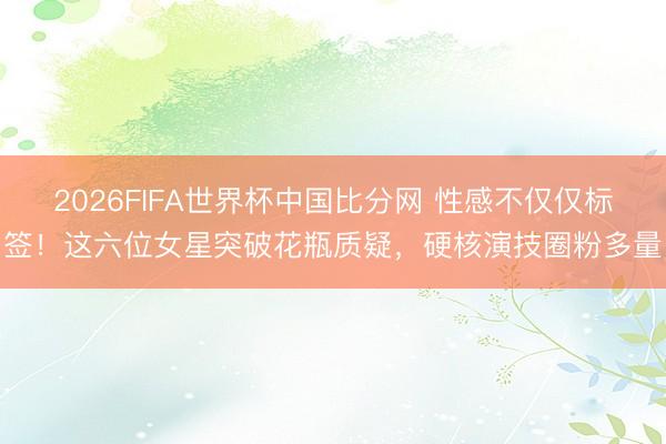 2026FIFA世界杯中国比分网 性感不仅仅标签！这六位女星突破花瓶质疑，硬核演技圈粉多量