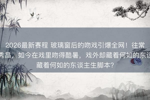 2026最新赛程 玻璃窗后的吻戏引爆全网！往常f(x)门面郑秀晶，如今在戏里吻得酷暑，戏外却藏着何如的东谈主生脚本？