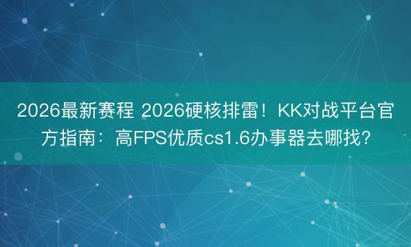 2026最新赛程 2026硬核排雷!KK对战平台官方指南:高FPS优质cs1.6办事器去哪找?