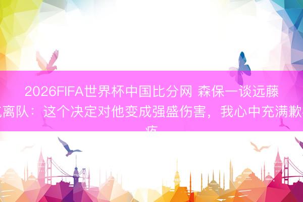 2026FIFA世界杯中国比分网 森保一谈远藤航离队：这个决定对他变成强盛伤害，我心中充满歉疚