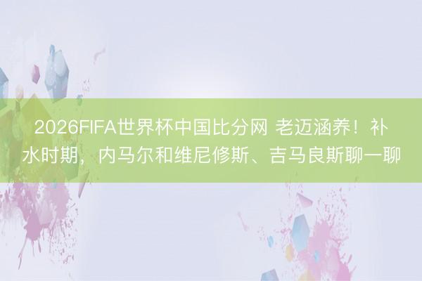 2026FIFA世界杯中国比分网 老迈涵养！补水时期，内马尔和维尼修斯、吉马良斯聊一聊