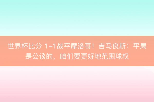 世界杯比分 1-1战平摩洛哥！吉马良斯：平局是公谈的，咱们要更好地范围球权
