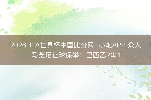 2026FIFA世界杯中国比分网 [小炮APP]众人马芝壤让球保举：巴西乙2串1