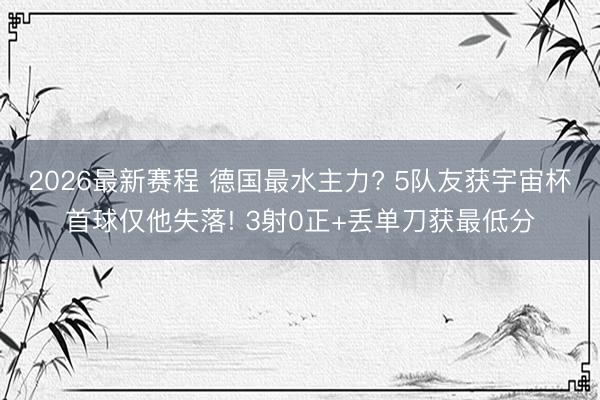 2026最新赛程 德国最水主力? 5队友获宇宙杯首球仅他失落! 3射0正+丢单刀获最低分