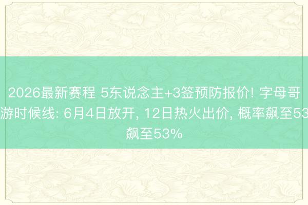 2026最新赛程 5东说念主+3签预防报价! 字母哥交游时候线: 6月4日放开， 12日热火出价， 概率飙至53%