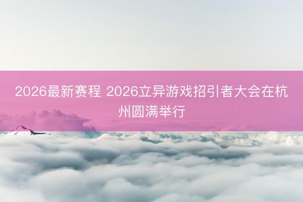2026最新赛程 2026立异游戏招引者大会在杭州圆满举行
