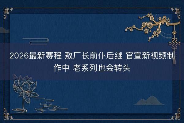 2026最新赛程 敖厂长前仆后继 官宣新视频制作中 老系列也会转头