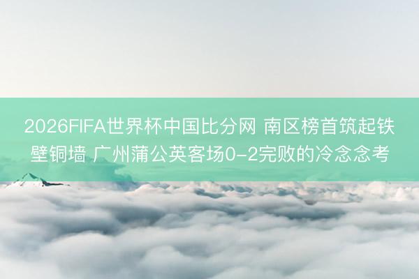 2026FIFA世界杯中国比分网 南区榜首筑起铁壁铜墙 广州蒲公英客场0-2完败的冷念念考