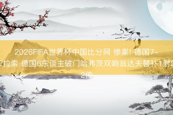 2026FIFA世界杯中国比分网 惨案! 德国7-1库拉索 德国6东谈主破门哈弗茨双响翁达夫替补1射2传