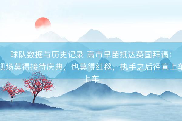 球队数据与历史记录 高市早苗抵达英国拜谒：现场莫得接待庆典，也莫得红毯，执手之后径直上车