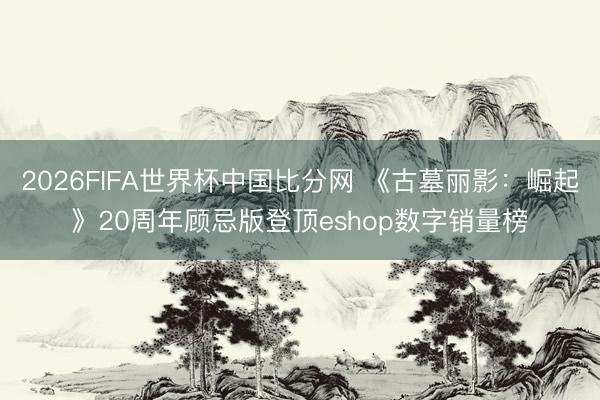 2026FIFA世界杯中国比分网 《古墓丽影：崛起》20周年顾忌版登顶eshop数字销量榜