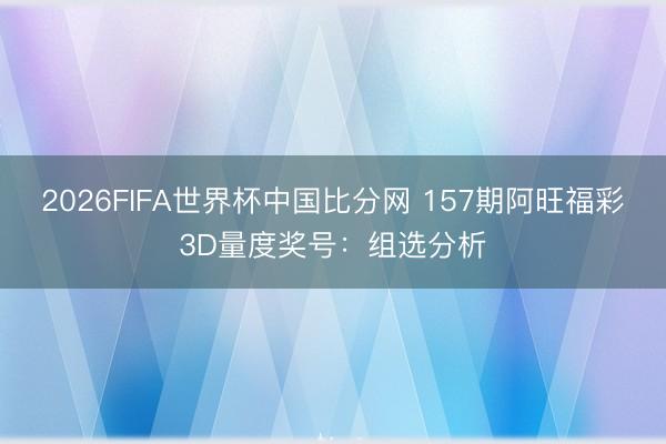 2026FIFA世界杯中国比分网 157期阿旺福彩3D量度奖号:组选分析