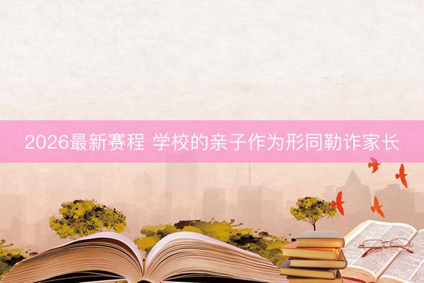 2026最新赛程 学校的亲子作为形同勒诈家长