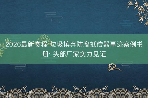 2026最新赛程 垃圾摈弃防腐抵偿器事迹案例书册: 头部厂家实力见证