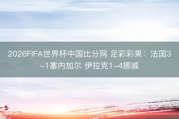 2026FIFA世界杯中国比分网 足彩彩果：法国3-1塞内加尔 伊拉克1-4挪威
