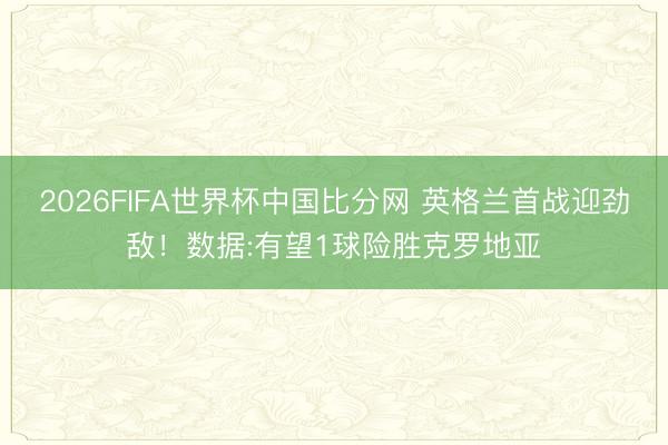 2026FIFA世界杯中国比分网 英格兰首战迎劲敌！数据:有望1球险胜克罗地亚