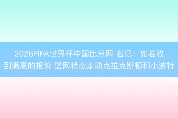 2026FIFA世界杯中国比分网 名记：如若收到满意的报价 篮网状态走动克拉克斯顿和小波特