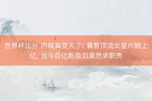 世界杯比分 内娱真变天了! 曩昔顶流女星片酬上亿， 当今百亿影帝刘昊然求职责
