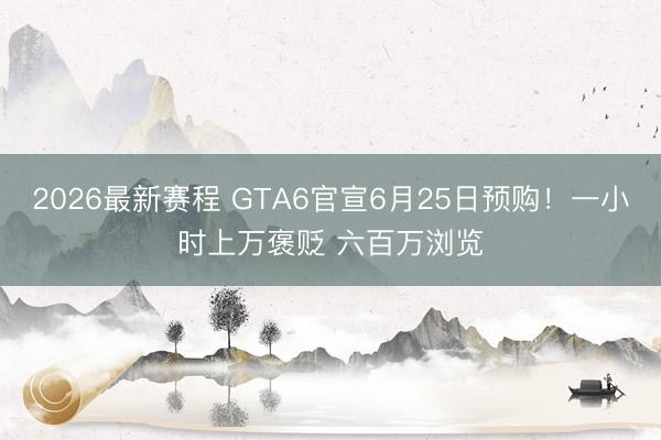 2026最新赛程 GTA6官宣6月25日预购！一小时上万褒贬 六百万浏览