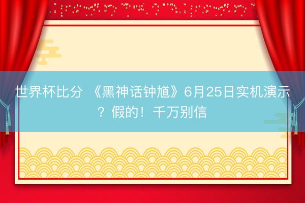 世界杯比分 《黑神话钟馗》6月25日实机演示？假的！千万别信