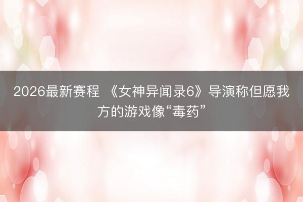 2026最新赛程 《女神异闻录6》导演称但愿我方的游戏像“毒药”