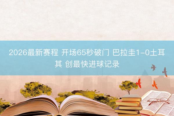 2026最新赛程 开场65秒破门 巴拉圭1-0土耳其 创最快进球记录