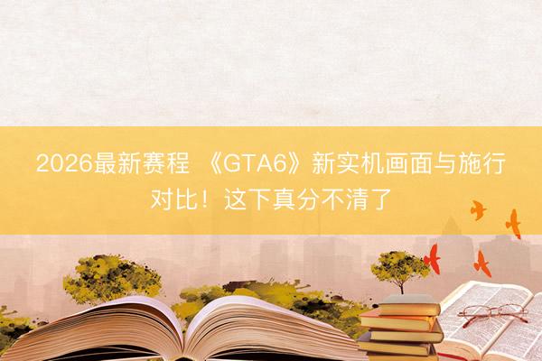 2026最新赛程 《GTA6》新实机画面与施行对比!这下真分不清了